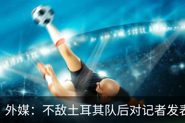 外媒：不敌土耳其队后对记者发表不礼貌言论，美国队主帅道歉