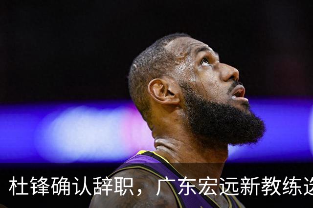 杜锋确认辞职，广东宏远新教练选定在即，张文逸交易传闻再引关注！