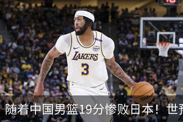 随着中国男篮19分惨败日本！世预赛积分榜出炉：中国出线形势危急